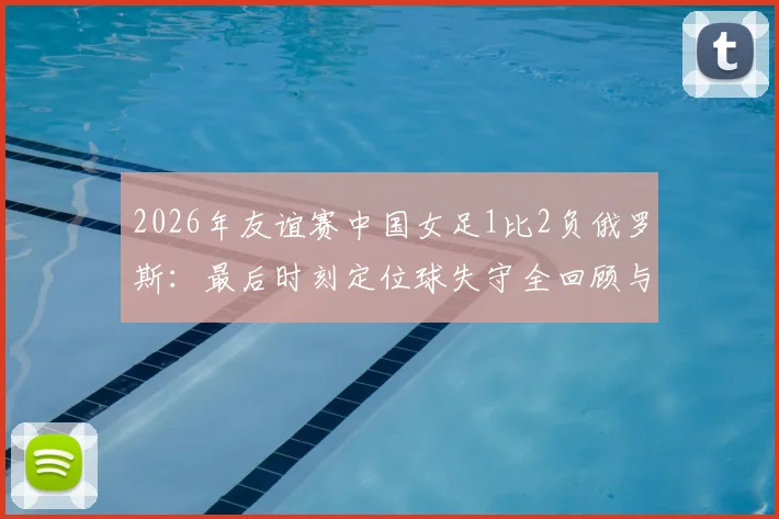 2026年友谊赛中国女足1比2负俄罗斯：最后时刻定位球失守全回顾与深度分析