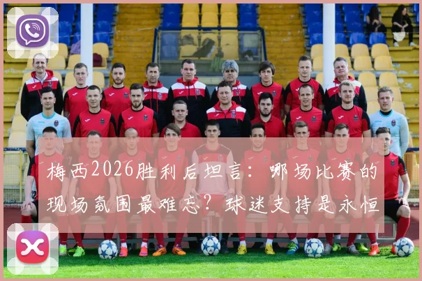 梅西2026胜利后坦言：哪场比赛的现场氛围最难忘？球迷支持是永恒动力