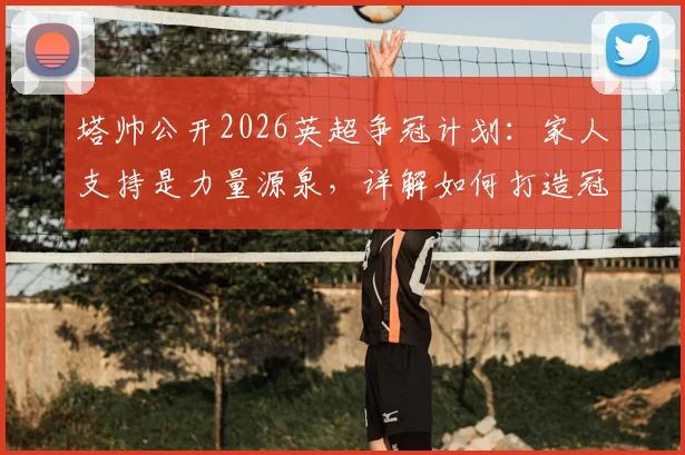 塔帅公开2026英超争冠计划:家人支持是力量源泉,详解如何打造冠军级防守体系