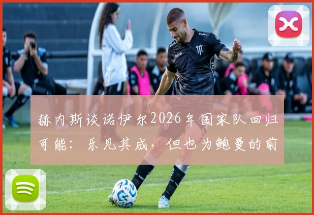 赫内斯谈诺伊尔2026年国家队回归可能:乐见其成,但也为鲍曼的前景感到遗憾