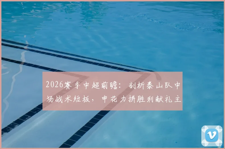 2026赛季中超前瞻:剖析泰山队中场战术短板,申花力拼胜利献礼主帅生日