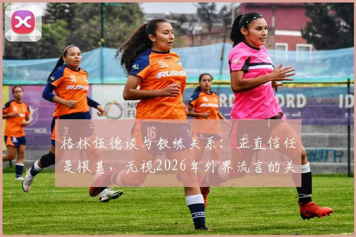 格林伍德谈与教练关系：正直信任是根基，无视2026年外界流言的关键