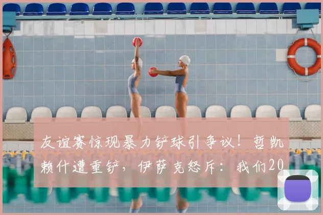 友谊赛惊现暴力铲球引争议！哲凯赖什遭重铲，伊萨克怒斥：我们2026年不想看到这样的足球