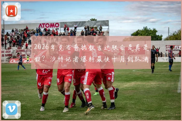 2026年克洛普执教吉达联合是真是假?沙特记者爆料最快十月到队消息靠谱吗,最新进展深度追踪
