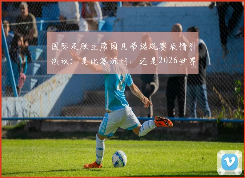 国际足联主席因凡蒂诺观赛表情引热议:是比赛沉闷,还是2026世界杯压力太大?