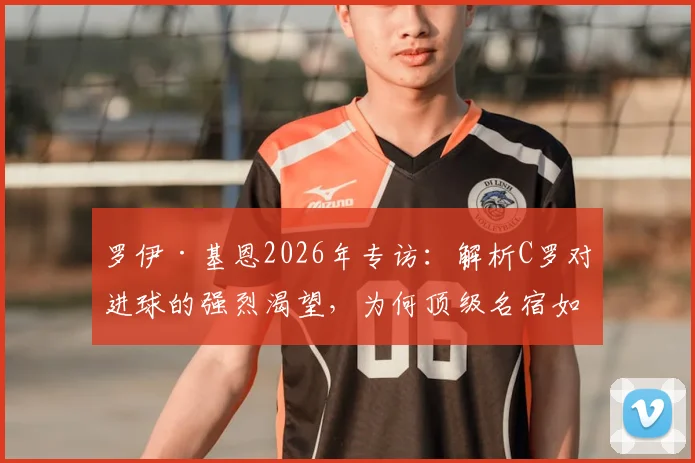 罗伊·基恩2026年专访:解析C罗对进球的强烈渴望,为何顶级名宿如此欣赏他的踢球方式