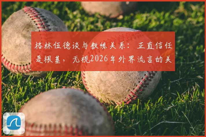 格林伍德谈与教练关系:正直信任是根基,无视2026年外界流言的关键