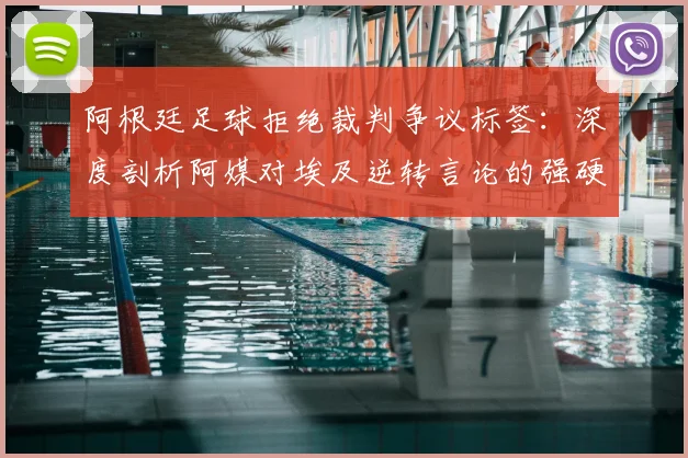 阿根廷足球拒绝裁判争议标签:深度剖析阿媒对埃及逆转言论的强硬回应,还原赛场真相