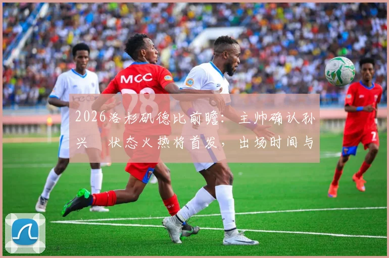 2026洛杉矶德比前瞻：主帅确认孙兴慜状态火热将首发，出场时间与战术角色深度解析