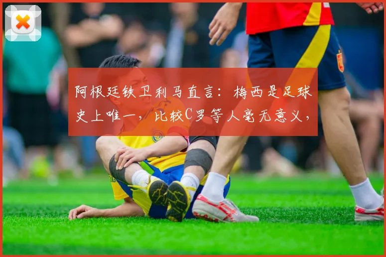 阿根廷铁卫利马直言：梅西是足球史上唯一，比较C罗等人毫无意义，独家解读其足坛之巅地位