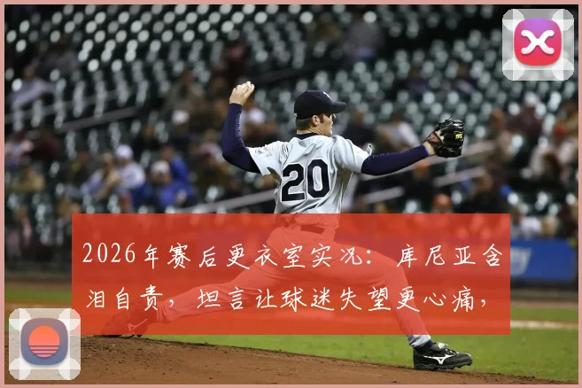 2026年赛后更衣室实况：库尼亚含泪自责，坦言让球迷失望更心痛，球员如何走出低谷期