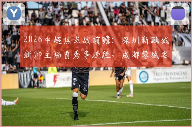 2026中超焦点战前瞻：深圳新鹏城新帅主场首秀争连胜，成都蓉城客场强攻欲捍卫榜首