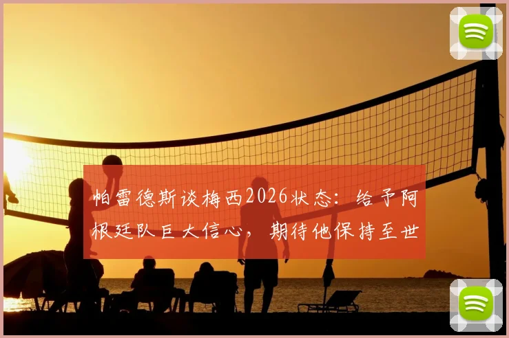 帕雷德斯谈梅西2026状态:给予阿根廷队巨大信心,期待他保持至世界杯