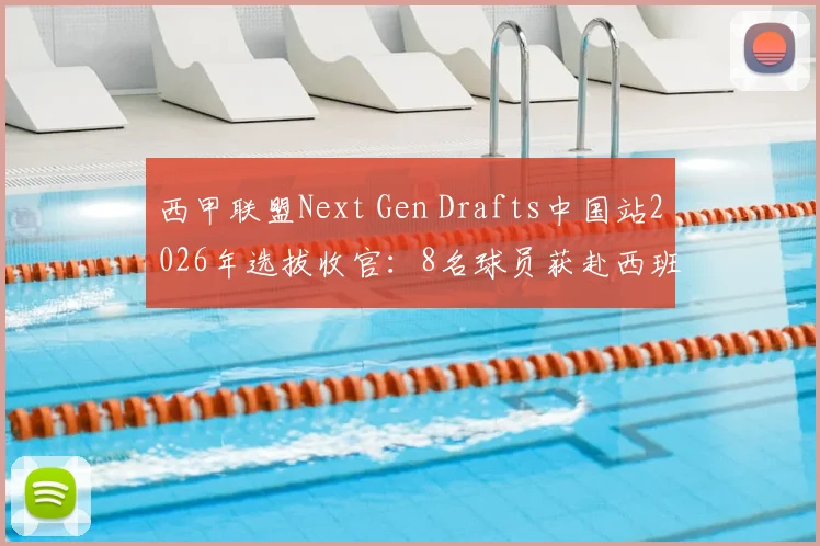 西甲联盟Next Gen Drafts中国站2026年选拔收官:8名球员获赴西班牙训练营资格,附青训选拔参与指南