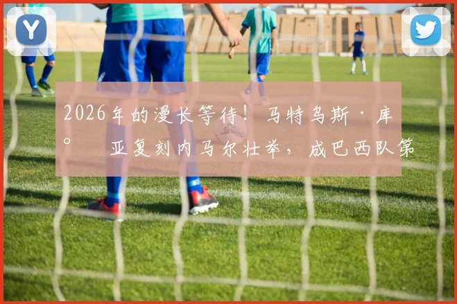 2026年的漫长等待！马特乌斯·库尼亚复刻内马尔壮举，成巴西队第二位半场双响球员