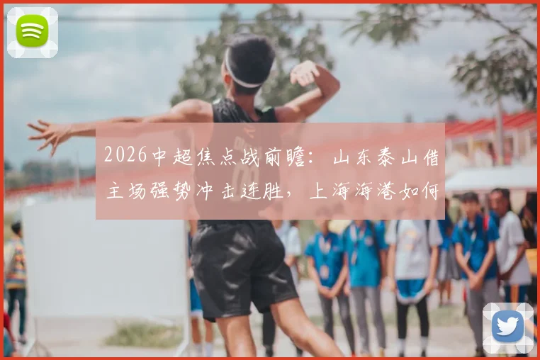 2026中超焦点战前瞻：山东泰山借主场强势冲击连胜，上海海港如何应对伤病潮力争客场首胜？直播观看指南