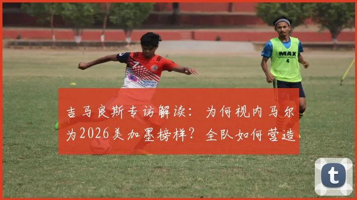 吉马良斯专访解读：为何视内马尔为2026美加墨榜样？全队如何营造巨星舒适登场环境？