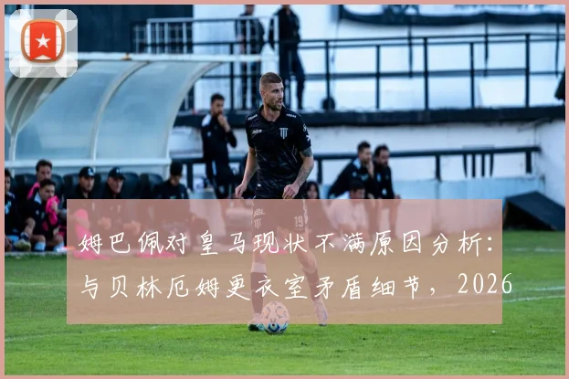 姆巴佩对皇马现状不满原因分析:与贝林厄姆更衣室矛盾细节,2026年皇马内部问题及姆巴佩未来去向探讨