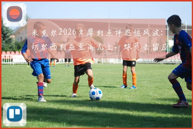 米克尔2026年犀利点评恩佐风波:切尔西利益至高无上,球员去留应直面现实
