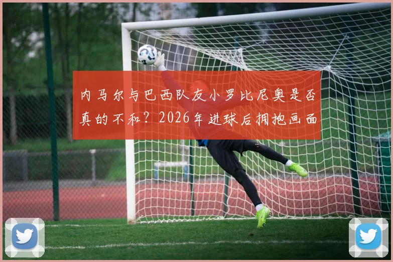 内马尔与巴西队友小罗比尼奥是否真的不和？2026年进球后拥抱画面细节解读，附两人过往矛盾传闻梳理