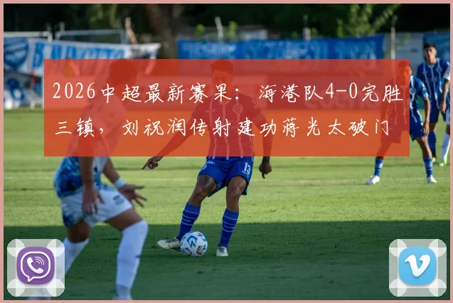 2026中超最新赛果:海港队4-0完胜三镇,刘祝润传射建功蒋光太破门,附全场回顾与技术统计