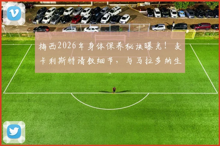 梅西2026年身体保养秘诀曝光!麦卡利斯特请教细节,与马拉多纳生涯对比揭示关键差异