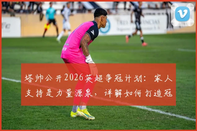 塔帅公开2026英超争冠计划：家人支持是力量源泉，详解如何打造冠军级防守体系