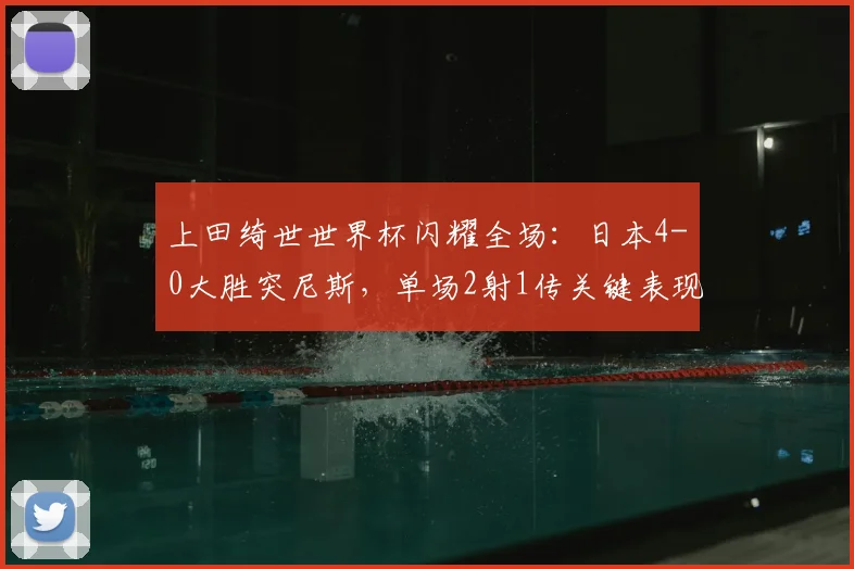 上田绮世世界杯闪耀全场：日本4-0大胜突尼斯，单场2射1传关键表现全解析