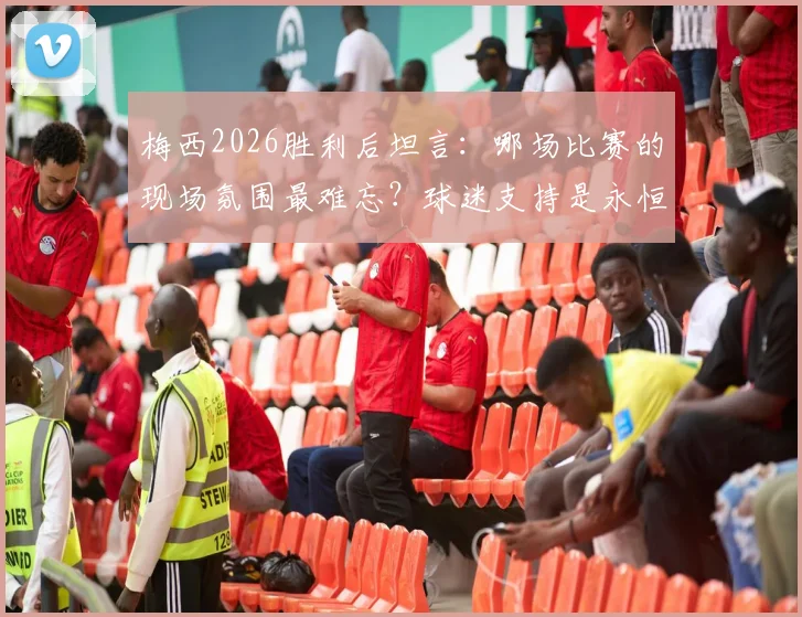 梅西2026胜利后坦言:哪场比赛的现场氛围最难忘?球迷支持是永恒动力
