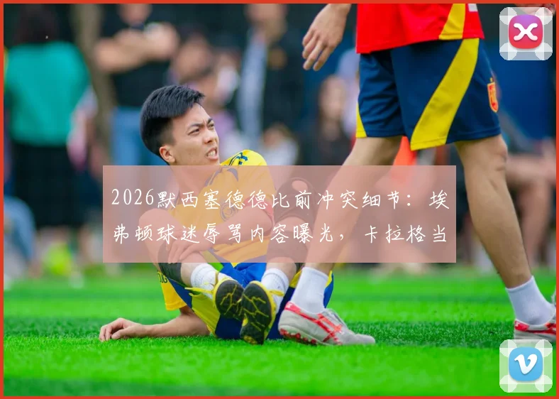 2026默西塞德德比前冲突细节:埃弗顿球迷辱骂内容曝光,卡拉格当场离场引发后续回应与德比影响分析