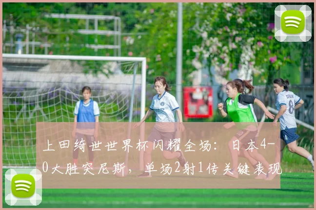 上田绮世世界杯闪耀全场:日本4-0大胜突尼斯,单场2射1传关键表现全解析