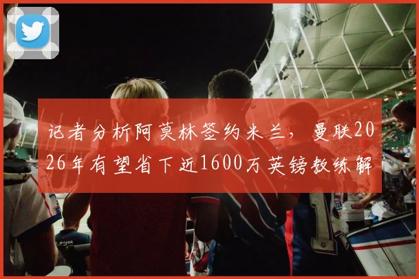 记者分析阿莫林签约米兰，曼联2026年有望省下近1600万英镑教练解约金，转会风波背后涉及条款详解
