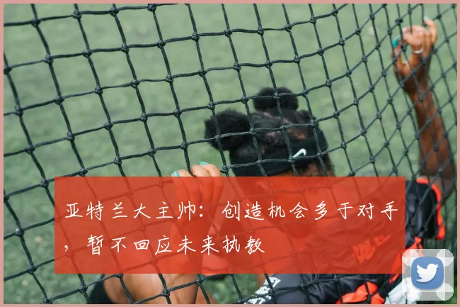 亚特兰大主帅:创造机会多于对手,暂不回应未来执教