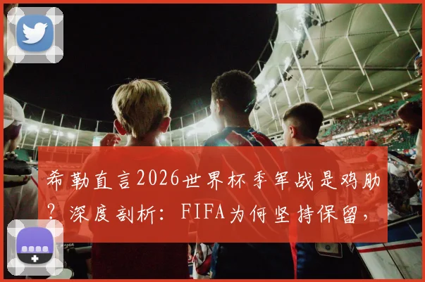 希勒直言2026世界杯季军战是鸡肋?深度剖析:FIFA为何坚持保留,球迷到底买不买账