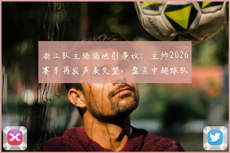 浙江队主场场地引争议：主帅2026赛季再发声表失望，盘点中超球队草皮问题与解决路径