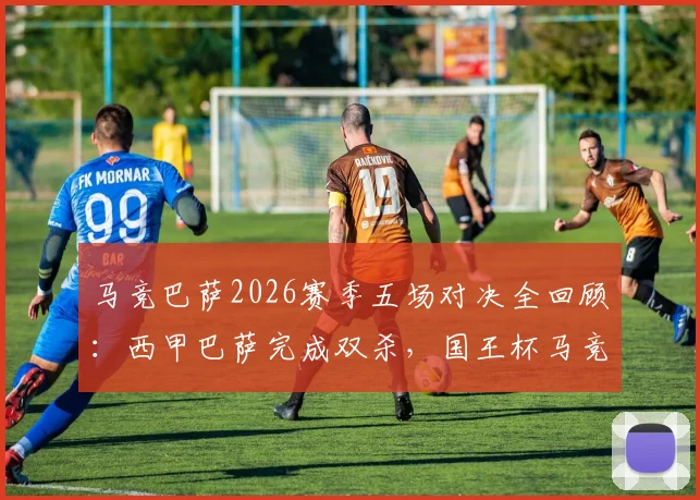 马竞巴萨2026赛季五场对决全回顾:西甲巴萨完成双杀,国王杯马竞如何逆袭晋级