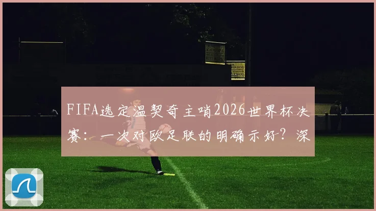 FIFA选定温契奇主哨2026世界杯决赛：一次对欧足联的明确示好？深度剖析裁判任命背后的博弈