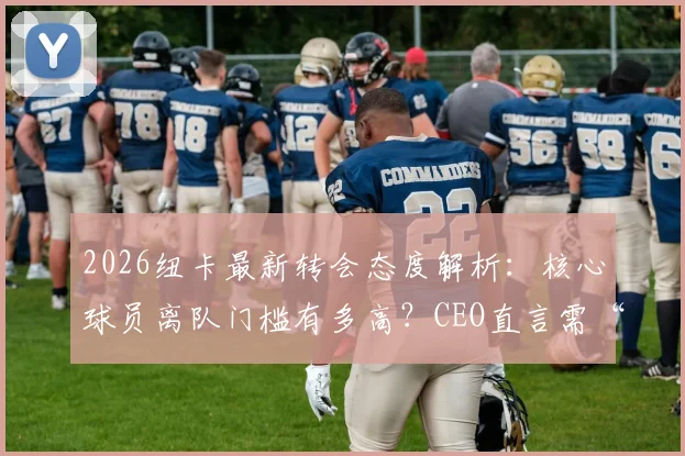 2026纽卡最新转会态度解析:核心球员离队门槛有多高?CEO直言需“超高报价”
