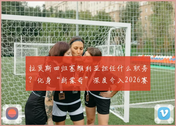 拉莫斯回归塞维利亚担任什么职务?化身“新蒙奇”深度介入2026赛季决策,引援话语权解析