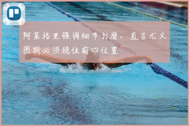 阿莱格里强调细节打磨,直言尤文图斯必须稳住前四位置