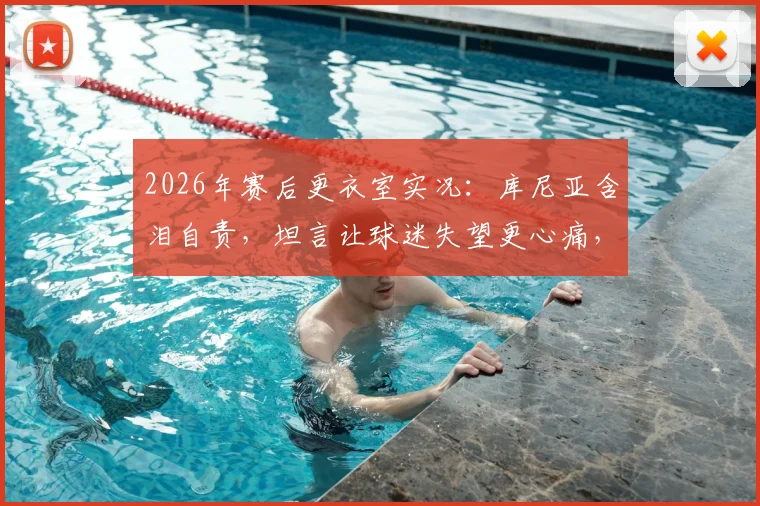 2026年赛后更衣室实况:库尼亚含泪自责,坦言让球迷失望更心痛,球员如何走出低谷期
