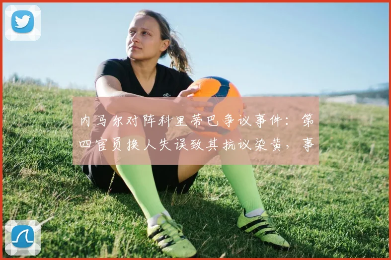 内马尔对阵科里蒂巴争议事件:第四官员换人失误致其抗议染黄,事件全过程深度复盘