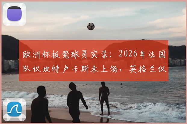 欧洲杯板凳球员实录：2026年法国队仅坎特卢卡斯未上场，英格兰仅梅努，枯坐冷板凳原因分析