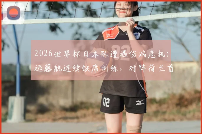 2026世界杯日本队遭遇伤病危机：远藤航连续缺席训练，对阵荷兰首战前景分析