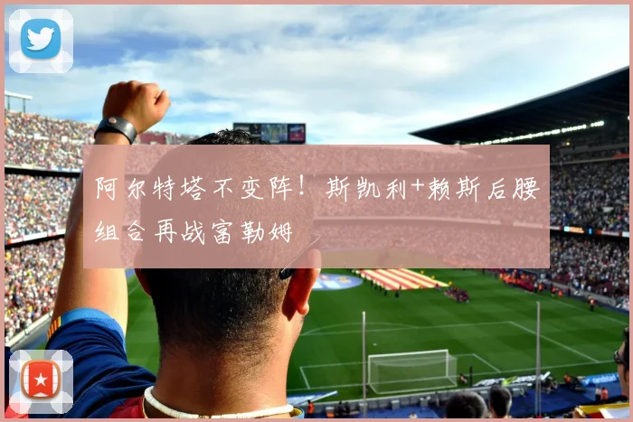 阿尔特塔不变阵！斯凯利+赖斯后腰组合再战富勒姆