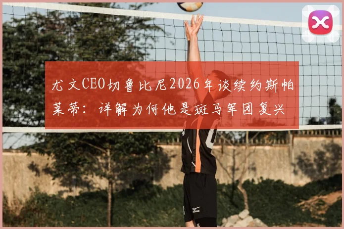 尤文CEO切鲁比尼2026年谈续约斯帕莱蒂：详解为何他是斑马军团复兴的基石与长远计划核心