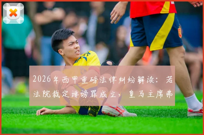 2026年西甲重磅法律纠纷解读：若法院裁定诽谤罪成立，皇马主席弗洛伦蒂诺将面临向巴萨赔偿，但无需入狱服刑