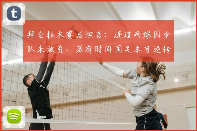 拜合拉木赛后坦言：连追两球因全队未放弃，若有时间国足本可逆转，未来仍可期
