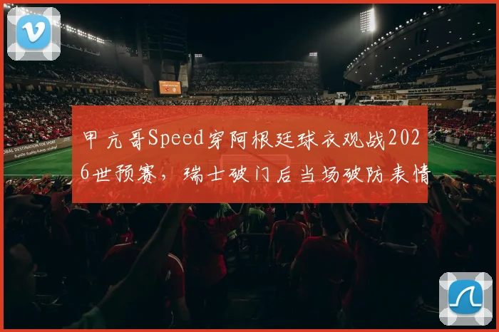 甲亢哥Speed穿阿根廷球衣观战2026世预赛，瑞士破门后当场破防表情包合集