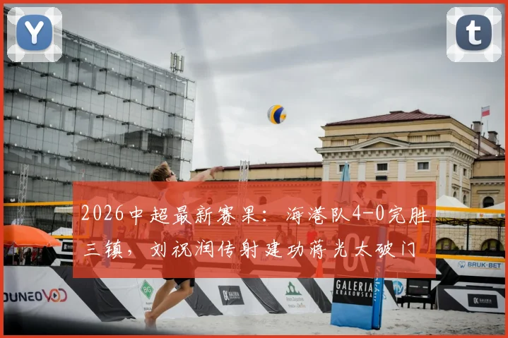 2026中超最新赛果：海港队4-0完胜三镇，刘祝润传射建功蒋光太破门，附全场回顾与技术统计